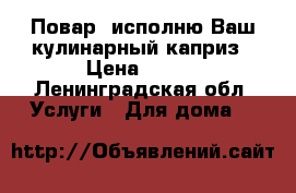 Повар, исполню Ваш кулинарный каприз › Цена ­ 500 - Ленинградская обл. Услуги » Для дома   